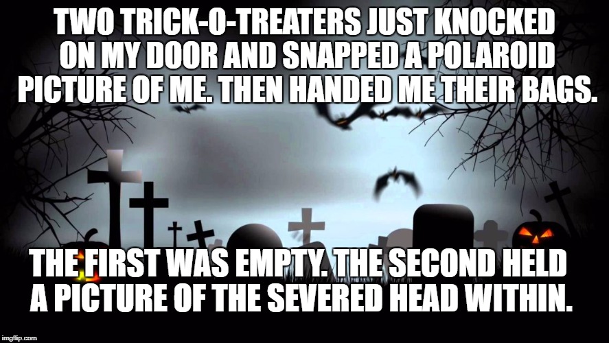 Halloween background | TWO TRICK-O-TREATERS JUST KNOCKED ON MY DOOR AND SNAPPED A POLAROID PICTURE OF ME. THEN HANDED ME THEIR BAGS. THE FIRST WAS EMPTY. THE SECOND HELD A PICTURE OF THE SEVERED HEAD WITHIN. | image tagged in halloween background | made w/ Imgflip meme maker