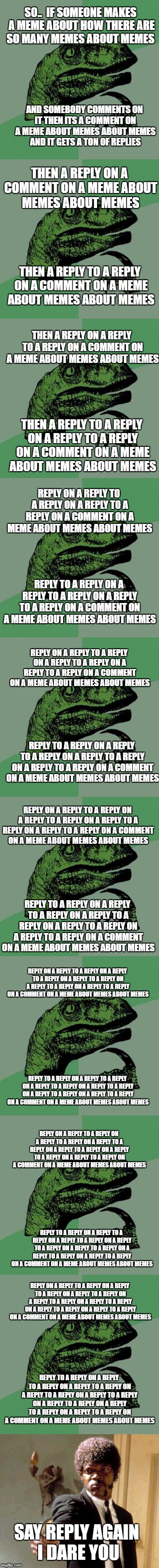 Title about meme about replies to replies on replies to replies on replies to replies on replies... | SO..  IF SOMEONE MAKES A MEME ABOUT HOW THERE ARE SO MANY MEMES ABOUT MEMES; AND SOMEBODY COMMENTS ON IT THEN ITS A COMMENT ON A MEME ABOUT MEMES ABOUT MEMES AND IT GETS A TON OF REPLIES; THEN A REPLY ON A COMMENT ON A MEME ABOUT MEMES ABOUT MEMES; THEN A REPLY TO A REPLY ON A COMMENT ON A MEME ABOUT MEMES ABOUT MEMES; THEN A REPLY ON A REPLY TO A REPLY ON A COMMENT ON A MEME ABOUT MEMES ABOUT MEMES; THEN A REPLY TO A REPLY ON A REPLY TO A REPLY ON A COMMENT ON A MEME ABOUT MEMES ABOUT MEMES; REPLY ON A REPLY TO A REPLY ON A REPLY TO A REPLY ON A COMMENT ON A MEME ABOUT MEMES ABOUT MEMES; REPLY TO A REPLY ON A REPLY TO A REPLY ON A REPLY TO A REPLY ON A COMMENT ON A MEME ABOUT MEMES ABOUT MEMES; REPLY ON A REPLY TO A REPLY ON A REPLY TO A REPLY ON A REPLY TO A REPLY ON A COMMENT ON A MEME ABOUT MEMES ABOUT MEMES; REPLY TO A REPLY ON A REPLY TO A REPLY ON A REPLY TO A REPLY ON A REPLY TO A REPLY ON A COMMENT ON A MEME ABOUT MEMES ABOUT MEMES; REPLY ON A REPLY TO A REPLY ON A REPLY TO A REPLY ON A REPLY TO A REPLY ON A REPLY TO A REPLY ON A COMMENT ON A MEME ABOUT MEMES ABOUT MEMES; REPLY TO A REPLY ON A REPLY TO A REPLY ON A REPLY TO A REPLY ON A REPLY TO A REPLY ON A REPLY TO A REPLY ON A COMMENT ON A MEME ABOUT MEMES ABOUT MEMES; REPLY ON A REPLY TO A REPLY ON A REPLY TO A REPLY ON A REPLY TO A REPLY ON A REPLY TO A REPLY ON A REPLY TO A REPLY ON A COMMENT ON A MEME ABOUT MEMES ABOUT MEMES; REPLY TO A REPLY ON A REPLY TO A REPLY ON A REPLY TO A REPLY ON A REPLY TO A REPLY ON A REPLY TO A REPLY ON A REPLY TO A REPLY ON A COMMENT ON A MEME ABOUT MEMES ABOUT MEMES; REPLY ON A REPLY TO A REPLY ON A REPLY TO A REPLY ON A REPLY TO A REPLY ON A REPLY TO A REPLY ON A REPLY TO A REPLY ON A REPLY TO A REPLY ON A COMMENT ON A MEME ABOUT MEMES ABOUT MEMES; REPLY TO A REPLY ON A REPLY TO A REPLY ON A REPLY TO A REPLY ON A REPLY TO A REPLY ON A REPLY TO A REPLY ON A REPLY TO A REPLY ON A REPLY TO A REPLY ON A COMMENT ON A MEME ABOUT MEMES ABOUT MEMES; REPLY ON A REPLY TO A REPLY ON A REPLY TO A REPLY ON A REPLY TO A REPLY ON A REPLY TO A REPLY ON A REPLY TO A REPLY ON A REPLY TO A REPLY ON A REPLY TO A REPLY ON A COMMENT ON A MEME ABOUT MEMES ABOUT MEMES; REPLY TO A REPLY ON A REPLY TO A REPLY ON A REPLY TO A REPLY ON A REPLY TO A REPLY ON A REPLY TO A REPLY ON A REPLY TO A REPLY ON A REPLY TO A REPLY ON A REPLY TO A REPLY ON A COMMENT ON A MEME ABOUT MEMES ABOUT MEMES; SAY REPLY AGAIN I DARE YOU | image tagged in random tag,random tag about random tag,random tag about random tag about random tag,random tag about random tag about random tag | made w/ Imgflip meme maker