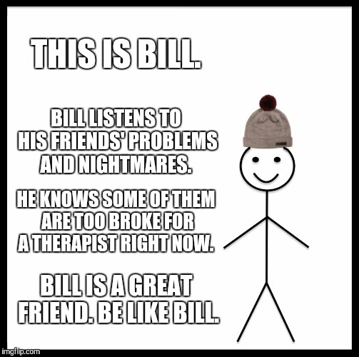Be Like Bill Meme | THIS IS BILL. BILL LISTENS TO HIS FRIENDS' PROBLEMS AND NIGHTMARES. HE KNOWS SOME OF THEM ARE TOO BROKE FOR A THERAPIST RIGHT NOW. BILL IS A GREAT FRIEND. BE LIKE BILL. | image tagged in memes,be like bill | made w/ Imgflip meme maker