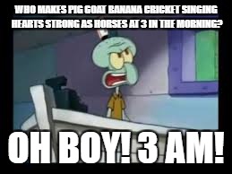 Who makes Pig Goat Banana Cricket singing Hearts Strong as Horses at 3 in the morning? | WHO MAKES PIG GOAT BANANA CRICKET SINGING HEARTS STRONG AS HORSES AT 3 IN THE MORNING? OH BOY! 3 AM! | image tagged in oh boy 3am | made w/ Imgflip meme maker