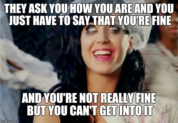 Katy Perry hot and cold | THEY ASK YOU HOW YOU ARE AND YOU JUST HAVE TO SAY THAT YOU'RE FINE; AND YOU'RE NOT REALLY FINE BUT YOU CAN'T GET INTO IT | image tagged in katy perry hot and cold | made w/ Imgflip meme maker