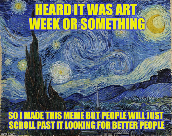 "Van Gogh - Starry Night - Google Art Project" by Vincent van Go | HEARD IT WAS ART WEEK OR SOMETHING; SO I MADE THIS MEME BUT PEOPLE WILL JUST SCROLL PAST IT LOOKING FOR BETTER PEOPLE | image tagged in van gogh - starry night - google art project by vincent van go | made w/ Imgflip meme maker