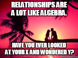 RELATIONSHIPS | RELATIONSHIPS ARE A LOT LIKE ALGEBRA. HAVE YOU EVER LOOKED AT YOUR X AND WONDERED Y? | image tagged in love | made w/ Imgflip meme maker