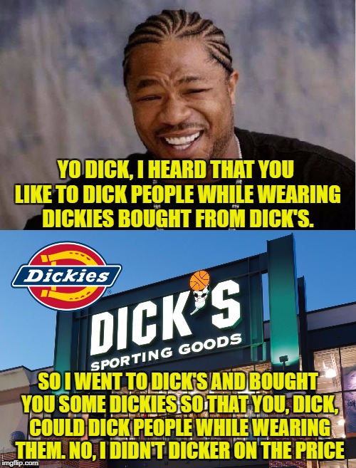 Thanks to Octavia Melody for the idea. Link to the Staples meme in comments! | YO DICK, I HEARD THAT YOU LIKE TO DICK PEOPLE WHILE WEARING DICKIES BOUGHT FROM DICK'S. SO I WENT TO DICK'S AND BOUGHT YOU SOME DICKIES SO THAT YOU, DICK, COULD DICK PEOPLE WHILE WEARING THEM. NO, I DIDN'T DICKER ON THE PRICE | image tagged in yo dawg heard you,dick's,dickies | made w/ Imgflip meme maker