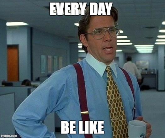 That Would Be Great | EVERY DAY; BE LIKE | image tagged in memes,that would be great | made w/ Imgflip meme maker