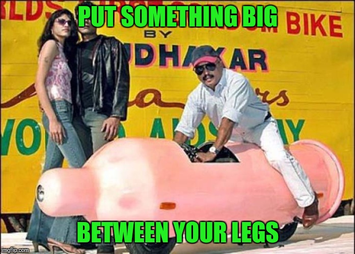 PUT SOMETHING BIG BETWEEN YOUR LEGS | made w/ Imgflip meme maker