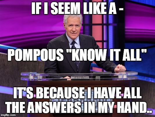 Alex Trebek Jeopardy | IF I SEEM LIKE A -; POMPOUS "KNOW IT ALL"; IT'S BECAUSE I HAVE ALL THE ANSWERS IN MY HAND.. | image tagged in alex trebek jeopardy | made w/ Imgflip meme maker