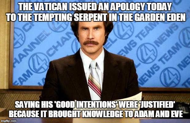 I Wouldn't be Surprised | THE VATICAN ISSUED AN APOLOGY TODAY TO THE TEMPTING SERPENT IN THE GARDEN EDEN; SAYING HIS 'GOOD INTENTIONS' WERE 'JUSTIFIED' BECAUSE IT BROUGHT KNOWLEDGE TO ADAM AND EVE | image tagged in breaking news | made w/ Imgflip meme maker