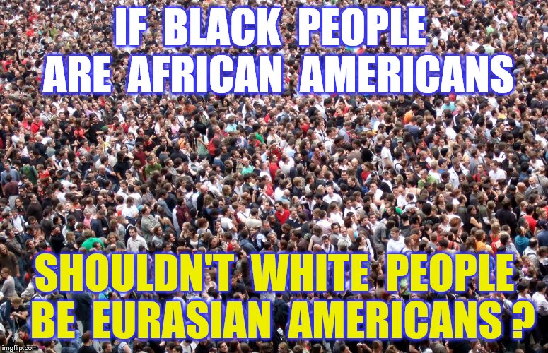 Eurasians | IF  BLACK  PEOPLE  ARE  AFRICAN  AMERICANS; SHOULDN'T  WHITE  PEOPLE  BE  EURASIAN  AMERICANS ? | image tagged in memes,african americans,caucasians,politically correct | made w/ Imgflip meme maker