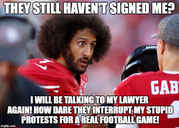 THEY STILL HAVEN'T SIGNED ME? I WILL BE TALKING TO MY LAWYER AGAIN! HOW DARE THEY INTERRUPT MY STUPID PROTESTS FOR A REAL FOOTBALL GAME! | image tagged in colin kaepernick,colin kaepernick oppressed,libtards,retarded liberal protesters | made w/ Imgflip meme maker