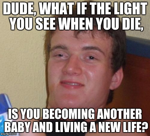 i believe god and the afterlife, but we never know 100% until we reach that point | DUDE, WHAT IF THE LIGHT YOU SEE WHEN YOU DIE, IS YOU BECOMING ANOTHER BABY AND LIVING A NEW LIFE? | image tagged in memes,10 guy | made w/ Imgflip meme maker