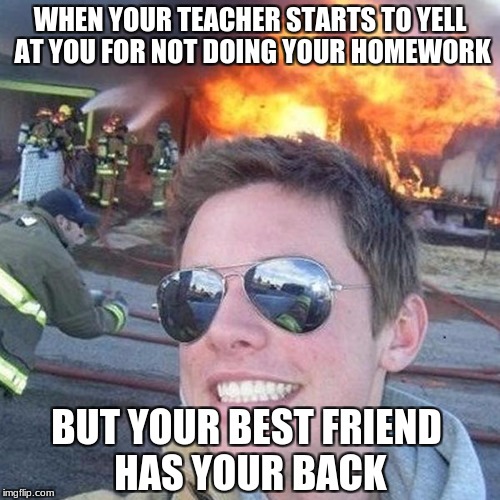 WHEN YOUR TEACHER STARTS TO YELL AT YOU FOR NOT DOING YOUR HOMEWORK; BUT YOUR BEST FRIEND HAS YOUR BACK | image tagged in kingdawesome | made w/ Imgflip meme maker