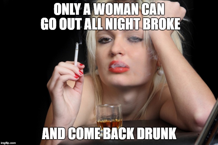 Barfly | ONLY A WOMAN CAN GO OUT ALL NIGHT BROKE; AND COME BACK DRUNK | image tagged in barfly | made w/ Imgflip meme maker