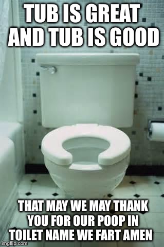 Toilet prayer | TUB IS GREAT AND TUB IS GOOD; THAT MAY WE MAY THANK YOU FOR OUR POOP IN TOILET NAME WE FART AMEN | image tagged in toilet | made w/ Imgflip meme maker