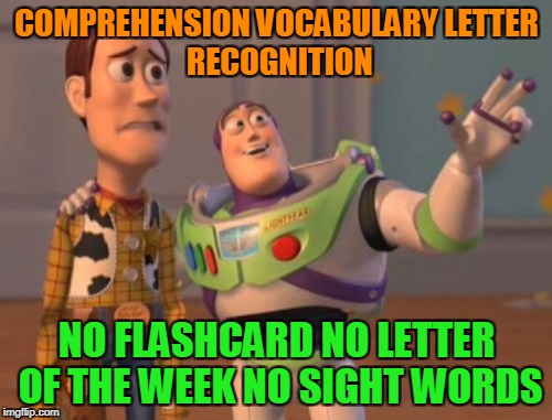 X, X Everywhere Meme | COMPREHENSION
VOCABULARY
LETTER RECOGNITION; NO FLASHCARD
NO LETTER OF THE WEEK
NO SIGHT WORDS | image tagged in memes,x x everywhere | made w/ Imgflip meme maker