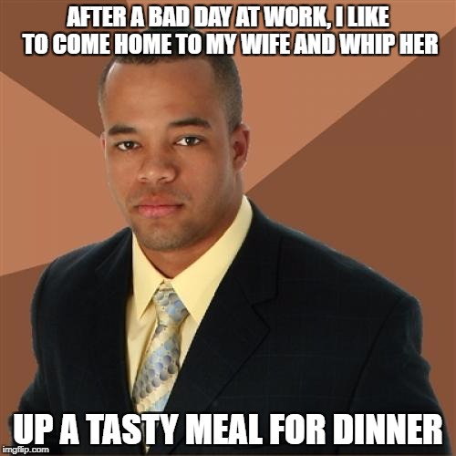 Successful Black Man Meme | AFTER A BAD DAY AT WORK, I LIKE TO COME HOME TO MY WIFE AND WHIP HER; UP A TASTY MEAL FOR DINNER | image tagged in memes,successful black man | made w/ Imgflip meme maker