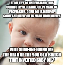 Skeptical Baby Meme | LET ME TRY TO UNDERSTAND THIS CORRECTLY VEGETABLE OIL IS MADE OF VEGETABLES, CORN OIL IS MADE OF CORN, AND OLIVE OIL IS MADE FROM OLIVES; WILL SOMEONE BRING ME THE HEAD OF THE SON OF A BIATCH THAT INVENTED BABY OIL? | image tagged in memes,skeptical baby | made w/ Imgflip meme maker