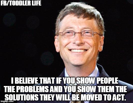Bill gates | FB/TODDLER LIFE; I BELIEVE THAT IF YOU SHOW PEOPLE THE PROBLEMS AND YOU SHOW THEM THE SOLUTIONS THEY WILL BE MOVED TO ACT. | image tagged in bill gates | made w/ Imgflip meme maker