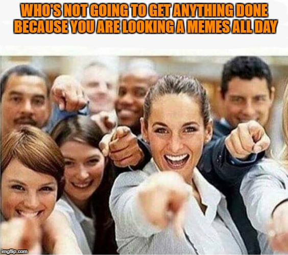 WHO'S NOT GOING TO GET ANYTHING DONE BECAUSE YOU ARE LOOKING A MEMES ALL DAY | image tagged in funny meme | made w/ Imgflip meme maker