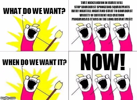 What Do We Want Meme | THAT NICKELODEON IN ISRAEL WILL STOP BROADCAST SPONGEBOB SQUAREPANTS EVERY NIGHT ALL NIGHT AND START TO BROADCAST VARIETY OF DIFFERENT OLD CARTOON PROGRAMS AS IT WAS IN THE LONG DISTANT PAST! WHAT DO WE WANT? NOW! WHEN DO WE WANT IT? | image tagged in memes,what do we want | made w/ Imgflip meme maker