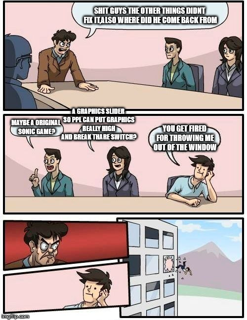 Boardroom Meeting Suggestion Meme | SHIT GUYS THE OTHER THINGS DIDNT FIX IT,ALSO WHERE DID HE COME BACK FROM; A GRAPHICS SLIDER SO PPL CAN PUT GRAPHICS REALLY HIGH AND BREAK THARE SWITCH? MAYBE A ORIGINAL SONIC GAME? YOU GET FIRED FOR THROWING ME OUT OF THE WINDOW | image tagged in memes,boardroom meeting suggestion | made w/ Imgflip meme maker