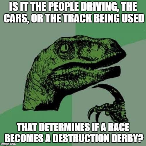 Philosoraptor Meme | IS IT THE PEOPLE DRIVING, THE CARS, OR THE TRACK BEING USED; THAT DETERMINES IF A RACE BECOMES A DESTRUCTION DERBY? | image tagged in memes,philosoraptor | made w/ Imgflip meme maker
