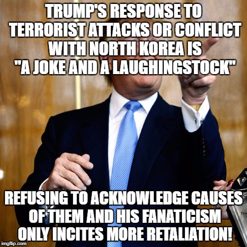 Donald Trump | TRUMP'S RESPONSE TO TERRORIST ATTACKS OR CONFLICT WITH NORTH KOREA IS "A JOKE AND A LAUGHINGSTOCK"; REFUSING TO ACKNOWLEDGE CAUSES OF THEM AND HIS FANATICISM ONLY INCITES MORE RETALIATION! | image tagged in donald trump | made w/ Imgflip meme maker