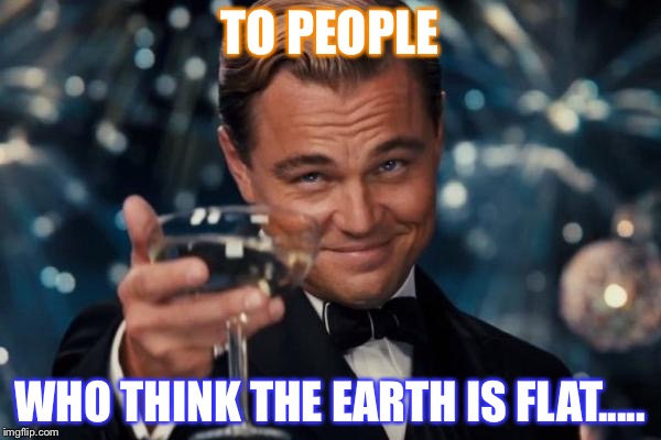 Leonardo Dicaprio Cheers | TO PEOPLE; WHO THINK THE EARTH IS FLAT..... | image tagged in memes,leonardo dicaprio cheers | made w/ Imgflip meme maker