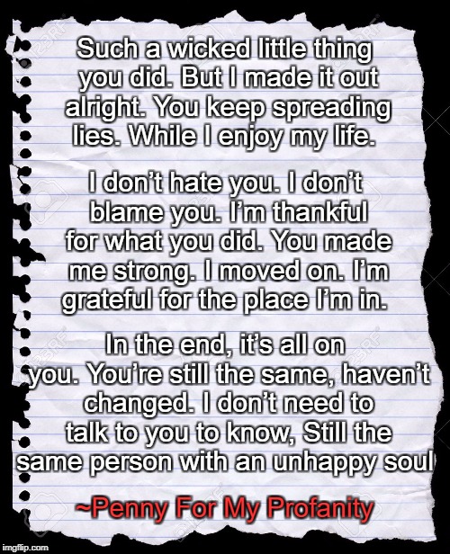 blank paper | Such a wicked little thing you did.
But I made it out alright.
You keep spreading lies.
While I enjoy my life. I don’t hate you. I don’t blame you.
I’m thankful for what you did.
You made me strong.
I moved on.
I’m grateful for the place I’m in. In the end, it’s all on you. You’re still the same, haven’t changed.
I don’t need to talk to you to know,
Still the same person with an unhappy soul; ~Penny For My Profanity | image tagged in blank paper | made w/ Imgflip meme maker