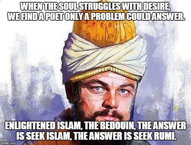 a true poet, just so you know | WHEN THE SOUL STRUGGLES WITH DESIRE, WE FIND A POET ONLY A PROBLEM COULD ANSWER. ENLIGHTENED ISLAM, THE BEDOUIN, THE ANSWER IS SEEK ISLAM, THE ANSWER IS SEEK RUMI. | image tagged in love | made w/ Imgflip meme maker