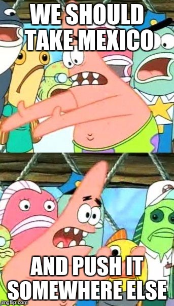 Tronald Dump | WE SHOULD TAKE MEXICO; AND PUSH IT SOMEWHERE ELSE | image tagged in memes,put it somewhere else patrick | made w/ Imgflip meme maker