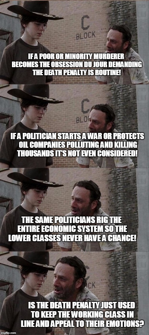 Rick and Carl Long Meme | IF A POOR OR MINORITY MURDERER BECOMES THE OBSESSION DU JOUR DEMANDING THE DEATH PENALTY IS ROUTINE! IF A POLITICIAN STARTS A WAR OR PROTECTS OIL COMPANIES POLLUTING AND KILLING THOUSANDS IT'S NOT EVEN CONSIDERED! THE SAME POLITICIANS RIG THE ENTIRE ECONOMIC SYSTEM SO THE LOWER CLASSES NEVER HAVE A CHANCE! IS THE DEATH PENALTY JUST USED TO KEEP THE WORKING CLASS IN LINE AND APPEAL TO THEIR EMOTIONS? | image tagged in memes,rick and carl long | made w/ Imgflip meme maker