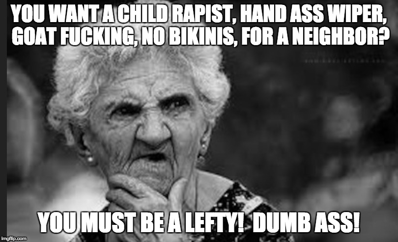 Lefties and hand ass wipers | YOU WANT A CHILD RAPIST, HAND ASS WIPER, GOAT FUCKING, NO BIKINIS, FOR A NEIGHBOR? YOU MUST BE A LEFTY!  DUMB ASS! | image tagged in immigration,leftists | made w/ Imgflip meme maker
