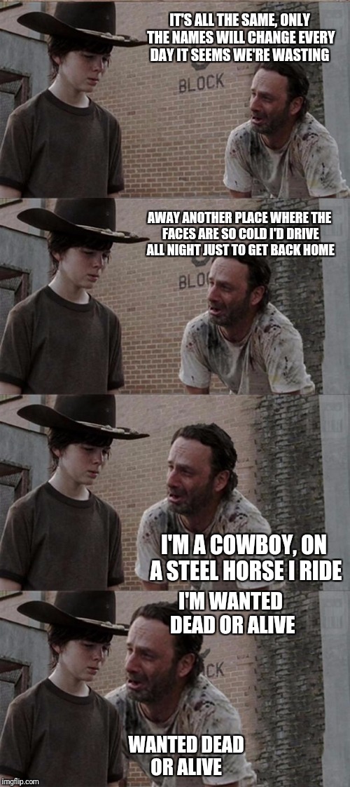 Rick and Carl Long Meme | IT'S ALL THE SAME, ONLY THE NAMES WILL CHANGE
EVERY DAY IT SEEMS WE'RE WASTING; AWAY
ANOTHER PLACE WHERE THE FACES ARE SO COLD
I'D DRIVE ALL NIGHT JUST TO GET BACK HOME; I'M A COWBOY, ON A STEEL HORSE I RIDE; I'M WANTED DEAD OR ALIVE; WANTED DEAD OR ALIVE | image tagged in memes,rick and carl long | made w/ Imgflip meme maker