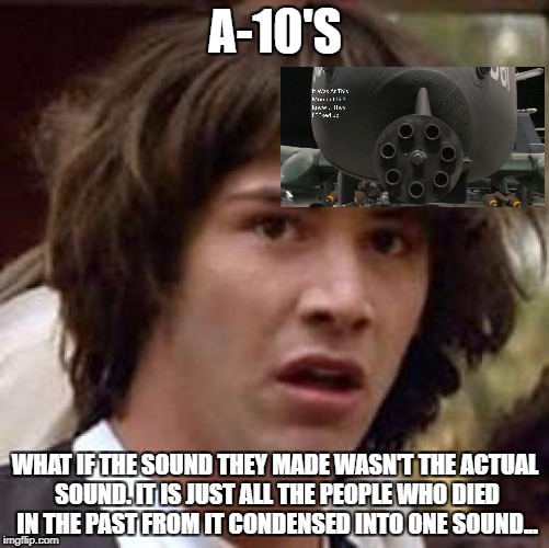 Conspiracy Keanu Meme | A-10'S; WHAT IF THE SOUND THEY MADE WASN'T THE ACTUAL SOUND. IT IS JUST ALL THE PEOPLE WHO DIED IN THE PAST FROM IT CONDENSED INTO ONE SOUND... | image tagged in memes,conspiracy keanu | made w/ Imgflip meme maker