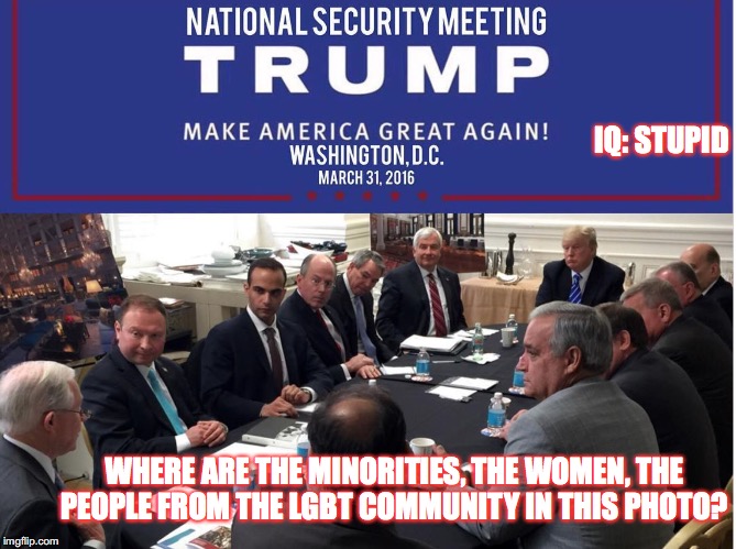 IQ: STUPID; WHERE ARE THE MINORITIES, THE WOMEN, THE PEOPLE FROM THE LGBT COMMUNITY IN THIS PHOTO? | image tagged in trump national security sexism | made w/ Imgflip meme maker
