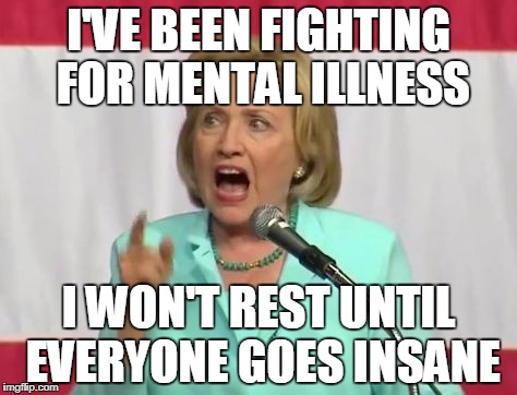 crazy hillary clinton | I'VE BEEN FIGHTING FOR MENTAL ILLNESS; I WON'T REST UNTIL EVERYONE GOES INSANE | image tagged in crazy hillary clinton | made w/ Imgflip meme maker