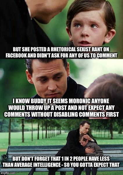 Finding Neverland | BUT SHE POSTED A RHETORICAL SEXIST RANT ON FACEBOOK AND DIDN'T ASK FOR ANY OF US TO COMMENT; I KNOW BUDDY IT SEEMS MORONIC ANYONE WOULD THROW UP A POST AND NOT EXPECT ANY COMMENTS WITHOUT DISABLING COMMENTS FIRST; BUT DON'T FORGET THAT 1 IN 2 PEOPLE HAVE LESS THAN AVERAGE INTELLIGENCE - SO YOU GOTTA EXPECT THAT | image tagged in memes,finding neverland | made w/ Imgflip meme maker
