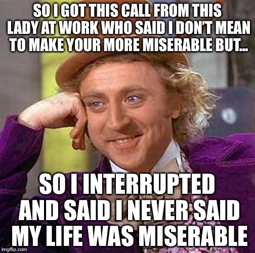 But My Memes Are Tho... | SO I GOT THIS CALL FROM THIS LADY AT WORK WHO SAID I DON’T MEAN TO MAKE YOUR MORE MISERABLE BUT... SO I INTERRUPTED AND SAID I NEVER SAID MY LIFE WAS MISERABLE | image tagged in memes,creepy condescending wonka | made w/ Imgflip meme maker