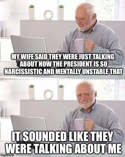 Hide the Pain Harold Meme | MY WIFE SAID THEY WERE JUST TALKING ABOUT HOW THE PRESIDENT IS SO NARCISSISTIC AND MENTALLY UNSTABLE THAT; IT SOUNDED LIKE THEY WERE TALKING ABOUT ME | image tagged in memes,hide the pain harold | made w/ Imgflip meme maker