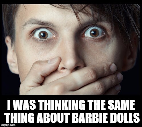 oh my | I WAS THINKING THE SAME THING ABOUT BARBIE DOLLS | image tagged in oh my | made w/ Imgflip meme maker