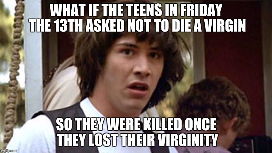 If you think about it, most of them died when getting laid... | WHAT IF THE TEENS IN FRIDAY THE 13TH ASKED NOT TO DIE A VIRGIN; SO THEY WERE KILLED ONCE THEY LOST THEIR VIRGINITY | image tagged in conspiracy keanu,friday the 13th,virginity | made w/ Imgflip meme maker