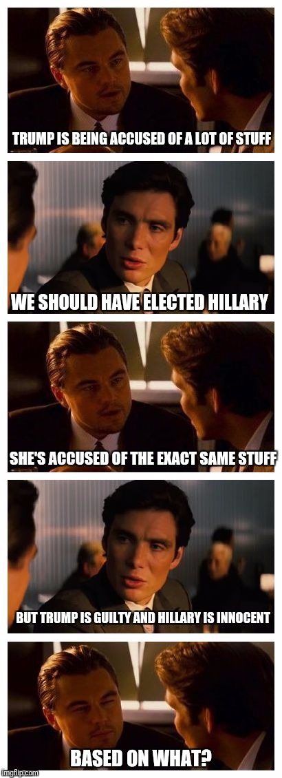 Leonardo Inception (Extended) | TRUMP IS BEING ACCUSED OF A LOT OF STUFF; WE SHOULD HAVE ELECTED HILLARY; SHE'S ACCUSED OF THE EXACT SAME STUFF; BUT TRUMP IS GUILTY AND HILLARY IS INNOCENT; BASED ON WHAT? | image tagged in leonardo inception extended | made w/ Imgflip meme maker