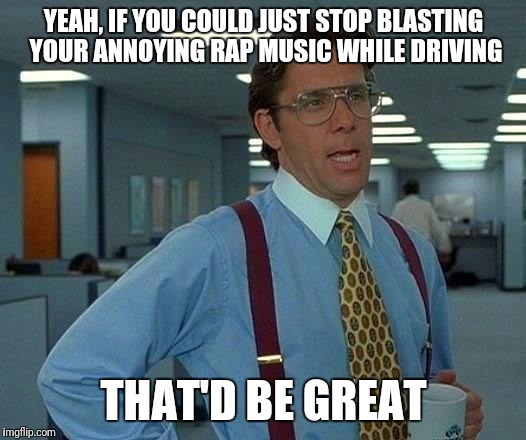 That Would Be Great Meme | YEAH, IF YOU COULD JUST STOP BLASTING YOUR ANNOYING RAP MUSIC WHILE DRIVING; THAT'D BE GREAT | image tagged in memes,that would be great | made w/ Imgflip meme maker
