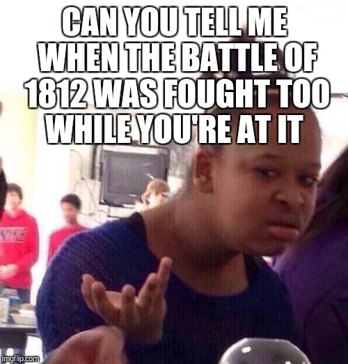 Black Girl Wat Meme | CAN YOU TELL ME WHEN THE BATTLE OF 1812 WAS FOUGHT TOO WHILE YOU'RE AT IT | image tagged in memes,black girl wat | made w/ Imgflip meme maker