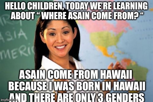 Meet the Confuse Asain High School Teacher | HELLO CHILDREN, TODAY WE’RE LEARNING ABOUT “ WHERE ASAIN COME FROM? “; ASAIN COME FROM HAWAII BECAUSE I WAS BORN IN HAWAII AND THERE ARE ONLY 3 GENDERS | image tagged in memes,unhelpful high school teacher | made w/ Imgflip meme maker