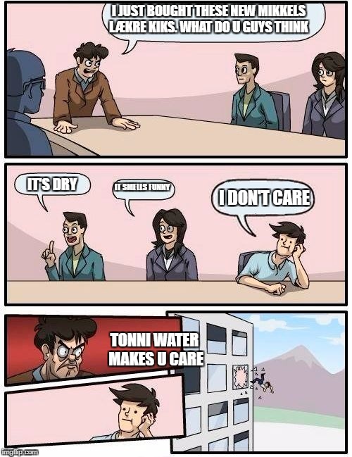 Boardroom Meeting Suggestion Meme | I JUST BOUGHT THESE NEW MIKKELS LÆKRE KIKS.
WHAT DO U GUYS THINK; IT SMELLS FUNNY; IT'S DRY; I DON'T CARE; TONNI WATER MAKES U CARE | image tagged in memes,boardroom meeting suggestion | made w/ Imgflip meme maker
