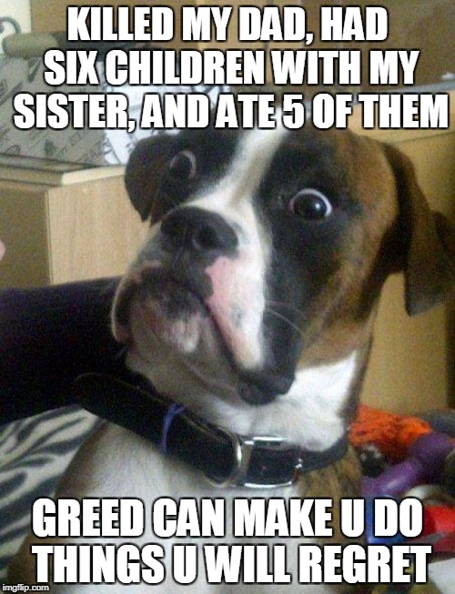 Blankie the Shocked Dog | KILLED MY DAD, HAD SIX CHILDREN WITH MY SISTER, AND ATE 5 OF THEM; GREED CAN MAKE U DO THINGS U WILL REGRET | image tagged in blankie the shocked dog | made w/ Imgflip meme maker