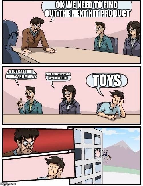 Boardroom Meeting Suggestion Meme | OK WE NEED TO FIND OUT THE NEXT HIT PRODUCT; A TOY CAT THAT MOVES AND MEOWS; CUTE MONSTERS THAT SAY FUNNY STUFF; TOYS | image tagged in memes,boardroom meeting suggestion | made w/ Imgflip meme maker