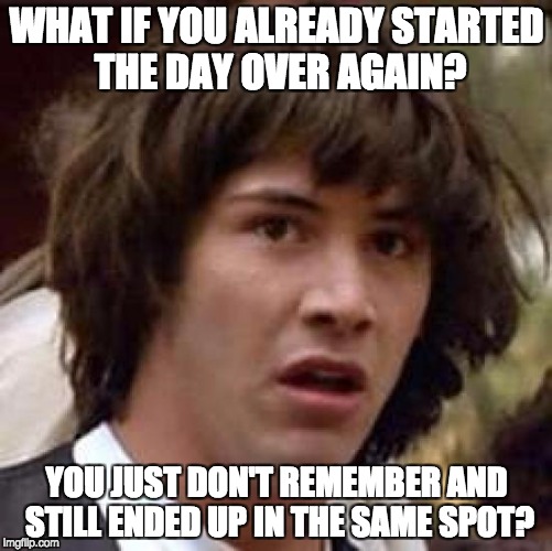 Conspiracy Keanu | WHAT IF YOU ALREADY STARTED THE DAY OVER AGAIN? YOU JUST DON'T REMEMBER AND STILL ENDED UP IN THE SAME SPOT? | image tagged in memes,conspiracy keanu | made w/ Imgflip meme maker
